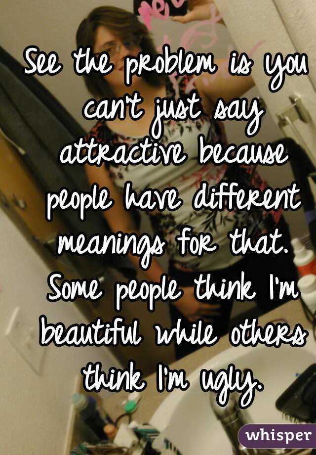 See the problem is you can't just say attractive because people have different meanings for that. Some people think I'm beautiful while others think I'm ugly.