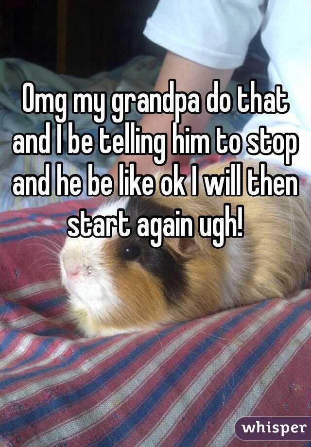 Omg my grandpa do that and I be telling him to stop and he be like ok I will then start again ugh!