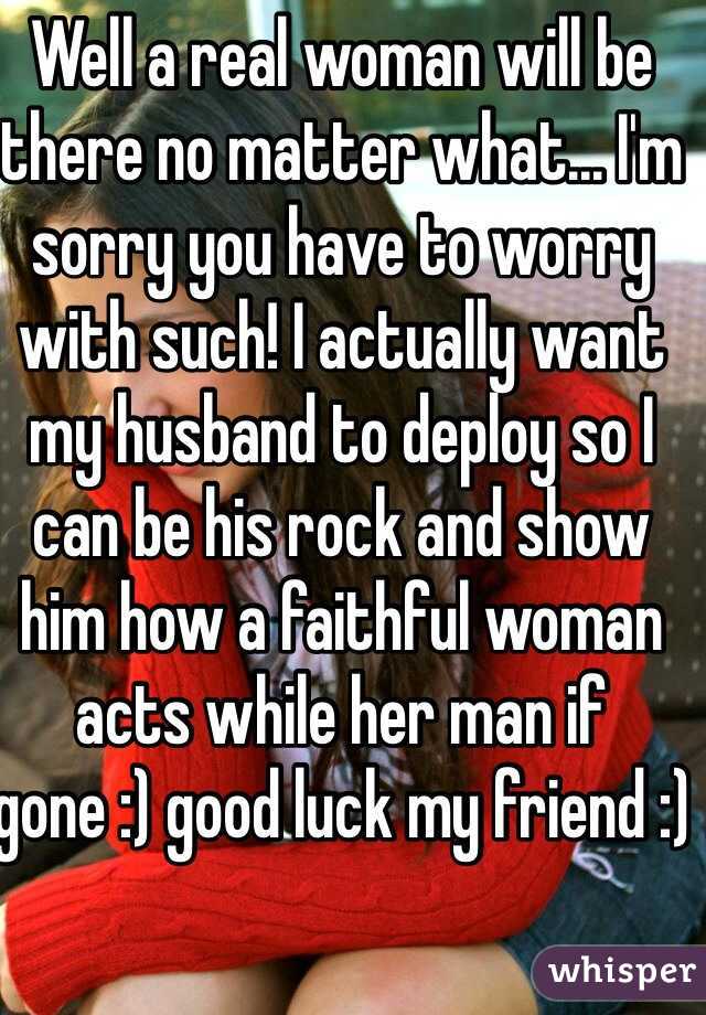 Well a real woman will be there no matter what... I'm sorry you have to worry with such! I actually want my husband to deploy so I can be his rock and show him how a faithful woman acts while her man if gone :) good luck my friend :)