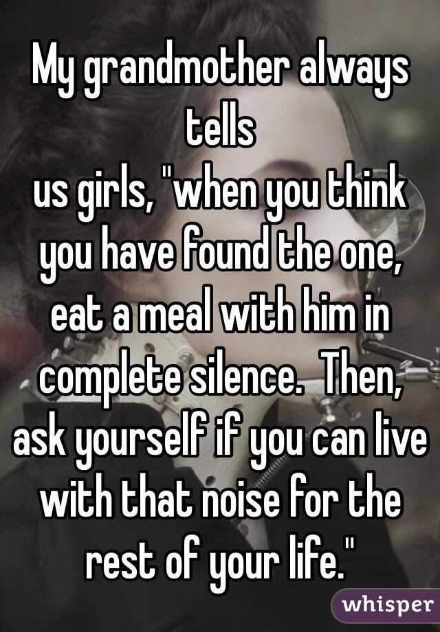 My grandmother always tells
us girls, "when you think you have found the one, eat a meal with him in complete silence.  Then, ask yourself if you can live with that noise for the rest of your life."