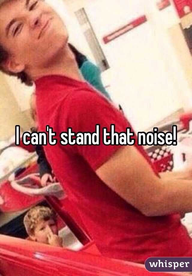 I can't stand that noise!