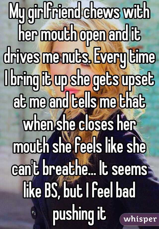 My girlfriend chews with her mouth open and it drives me nuts. Every time I bring it up she gets upset at me and tells me that when she closes her mouth she feels like she can't breathe... It seems like BS, but I feel bad pushing it