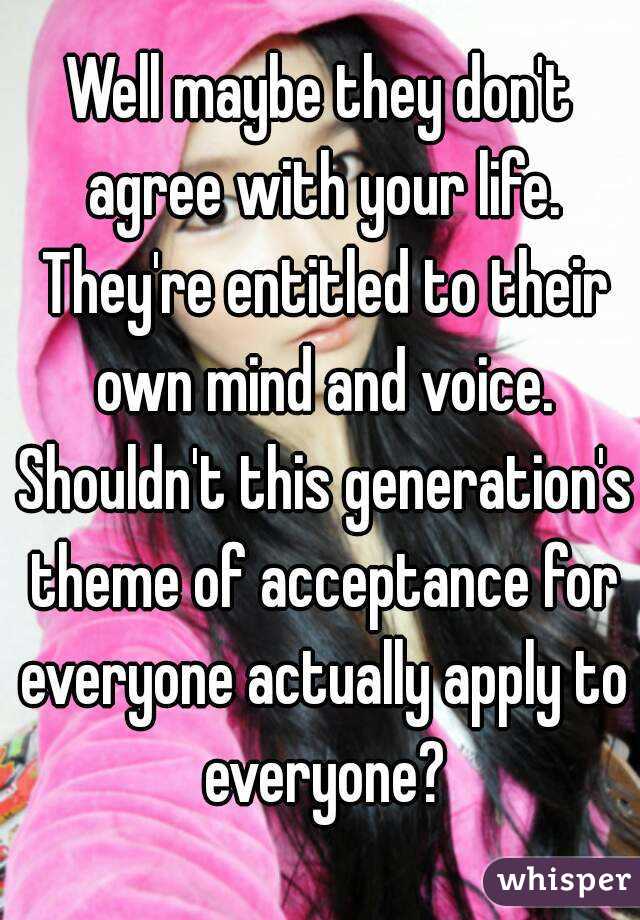 Well maybe they don't agree with your life. They're entitled to their own mind and voice. Shouldn't this generation's theme of acceptance for everyone actually apply to everyone?