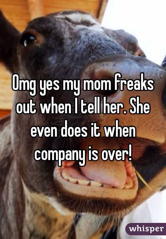 Omg yes my mom freaks out when I tell her. She even does it when company is over!