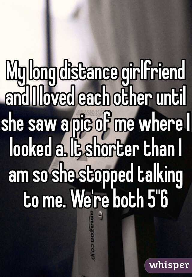 My long distance girlfriend and I loved each other until she saw a pic of me where I looked a. It shorter than I am so she stopped talking to me. We're both 5"6