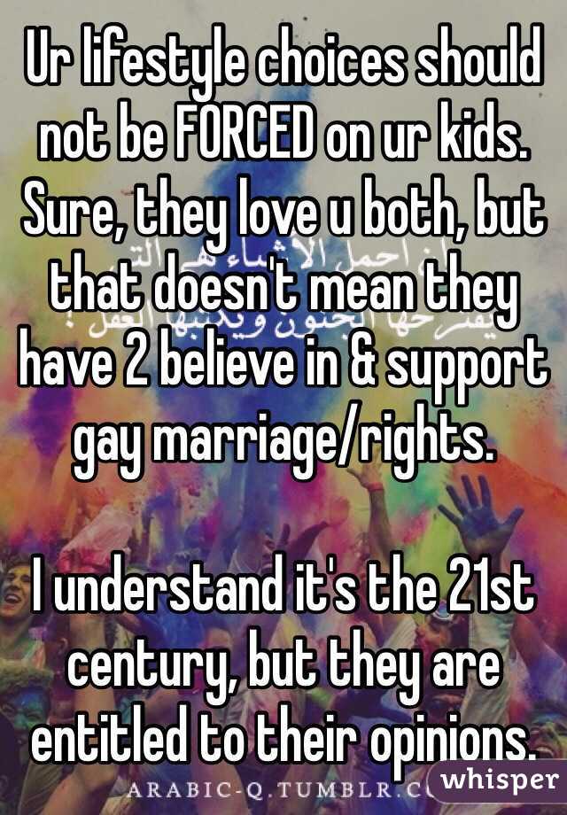 Ur lifestyle choices should not be FORCED on ur kids. Sure, they love u both, but that doesn't mean they have 2 believe in & support gay marriage/rights.

I understand it's the 21st century, but they are entitled to their opinions.