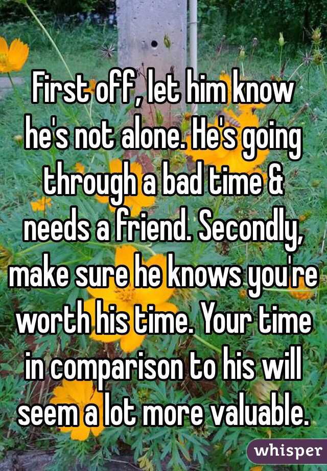 First off, let him know he's not alone. He's going through a bad time & needs a friend. Secondly, make sure he knows you're worth his time. Your time in comparison to his will seem a lot more valuable. 