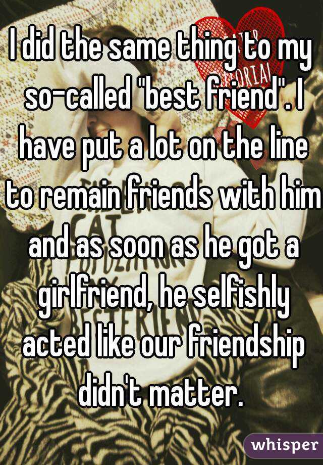 I did the same thing to my so-called "best friend". I have put a lot on the line to remain friends with him and as soon as he got a girlfriend, he selfishly acted like our friendship didn't matter. 