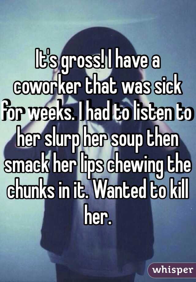 It's gross! I have a coworker that was sick for weeks. I had to listen to her slurp her soup then smack her lips chewing the chunks in it. Wanted to kill her. 