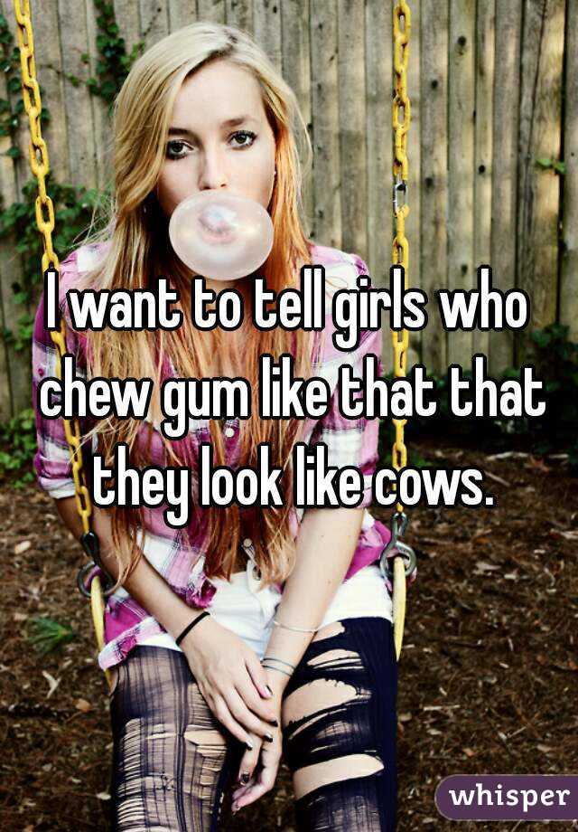 I want to tell girls who chew gum like that that they look like cows.