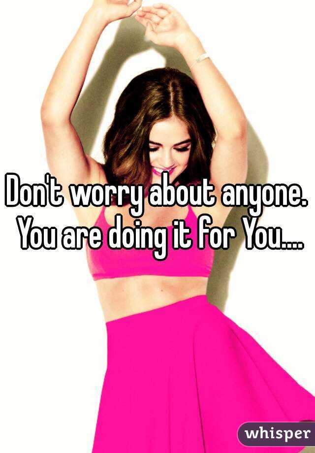 Don't worry about anyone. You are doing it for You....