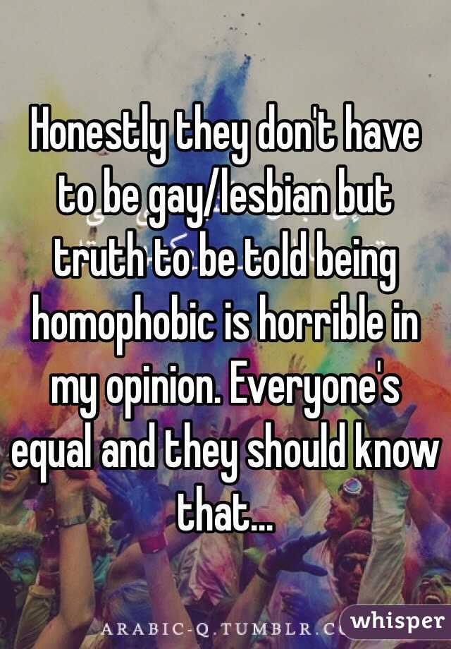 Honestly they don't have to be gay/lesbian but truth to be told being homophobic is horrible in my opinion. Everyone's equal and they should know that... 