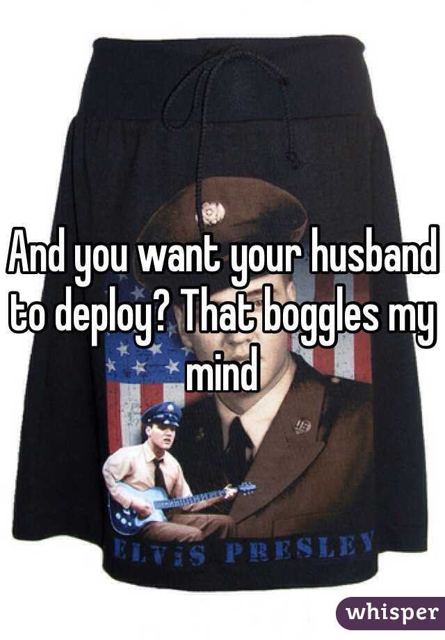 And you want your husband to deploy? That boggles my mind
