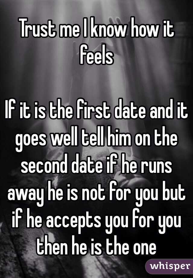Trust me I know how it feels

If it is the first date and it goes well tell him on the second date if he runs away he is not for you but if he accepts you for you then he is the one