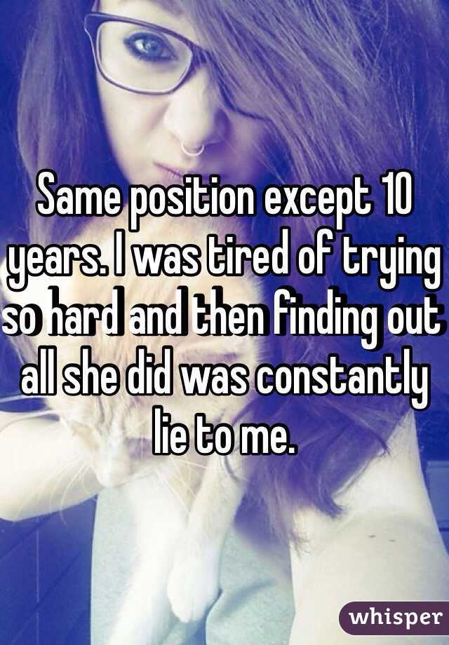 Same position except 10 years. I was tired of trying so hard and then finding out all she did was constantly lie to me. 