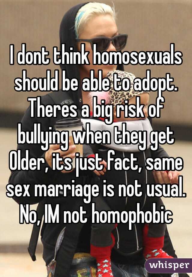 I dont think homosexuals should be able to adopt. Theres a big risk of bullying when they get Older, its just fact, same sex marriage is not usual. No, IM not homophobic