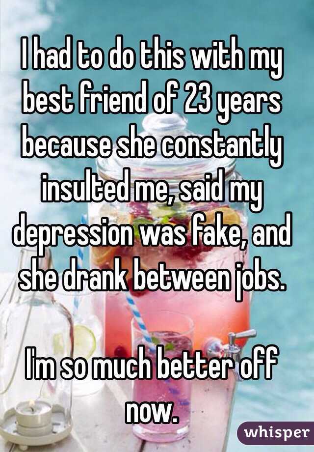 I had to do this with my best friend of 23 years because she constantly insulted me, said my depression was fake, and she drank between jobs.

I'm so much better off now.