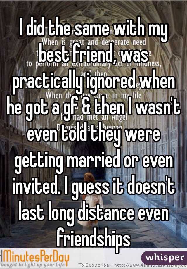 I did the same with my best friend, was practically ignored when he got a gf & then I wasn't even told they were getting married or even invited. I guess it doesn't last long distance even friendships 