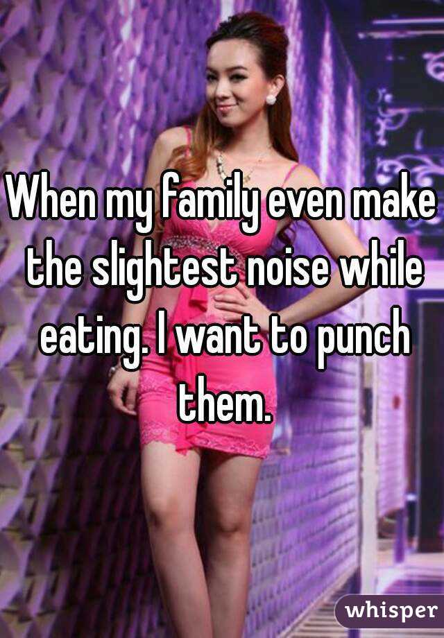 When my family even make the slightest noise while eating. I want to punch them.