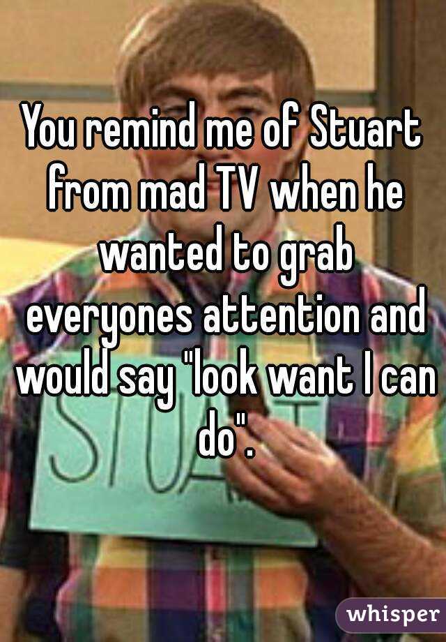 You remind me of Stuart from mad TV when he wanted to grab everyones attention and would say "look want I can do".
