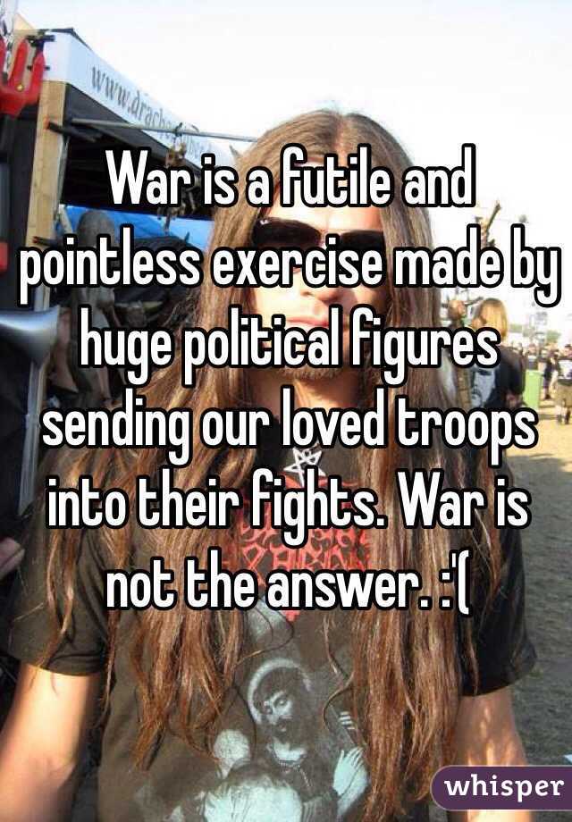 War is a futile and pointless exercise made by huge political figures sending our loved troops into their fights. War is not the answer. :'( 
