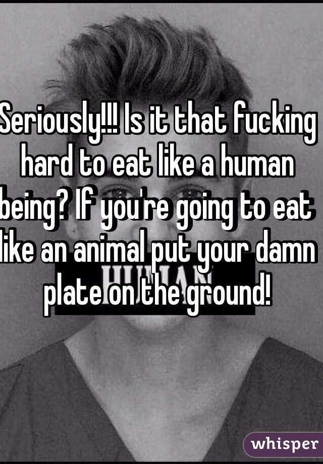 Seriously!!! Is it that fucking  hard to eat like a human being? If you're going to eat like an animal put your damn plate on the ground!