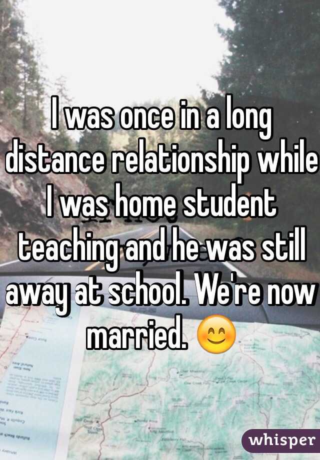 I was once in a long distance relationship while I was home student teaching and he was still away at school. We're now married. 😊