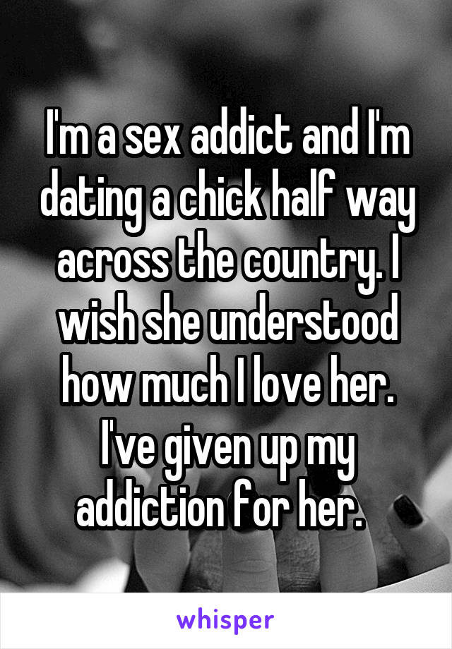 I'm a sex addict and I'm dating a chick half way across the country. I wish she understood how much I love her. I've given up my addiction for her.  