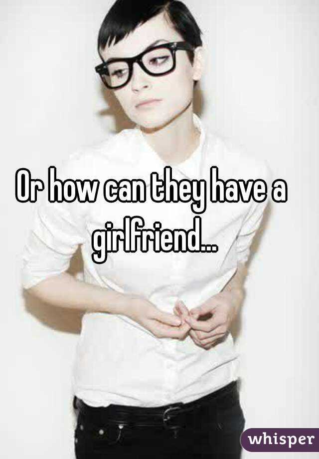 Or how can they have a girlfriend...