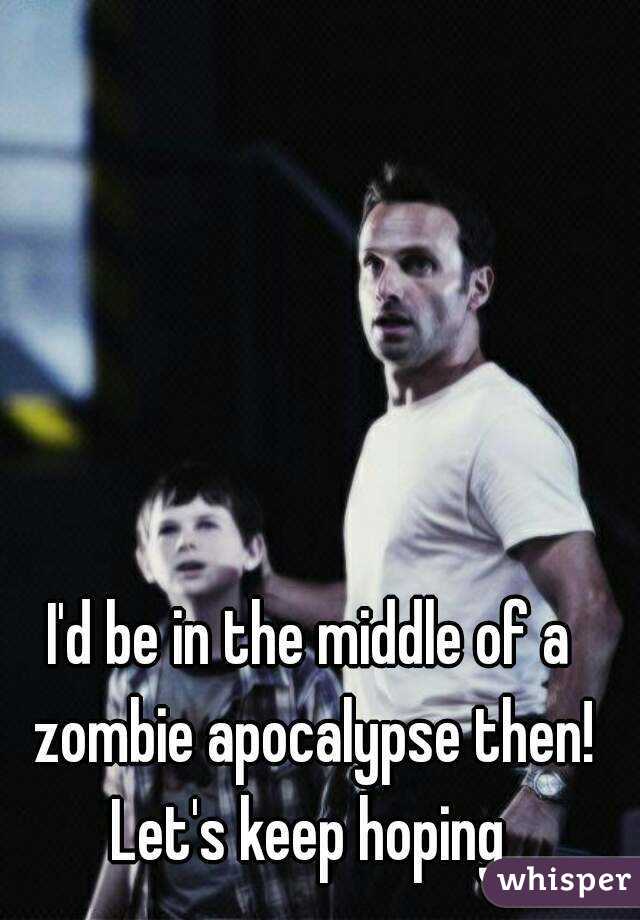 I'd be in the middle of a zombie apocalypse then! Let's keep hoping 