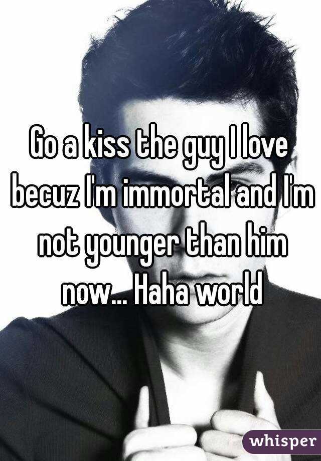 Go a kiss the guy I love becuz I'm immortal and I'm not younger than him now... Haha world