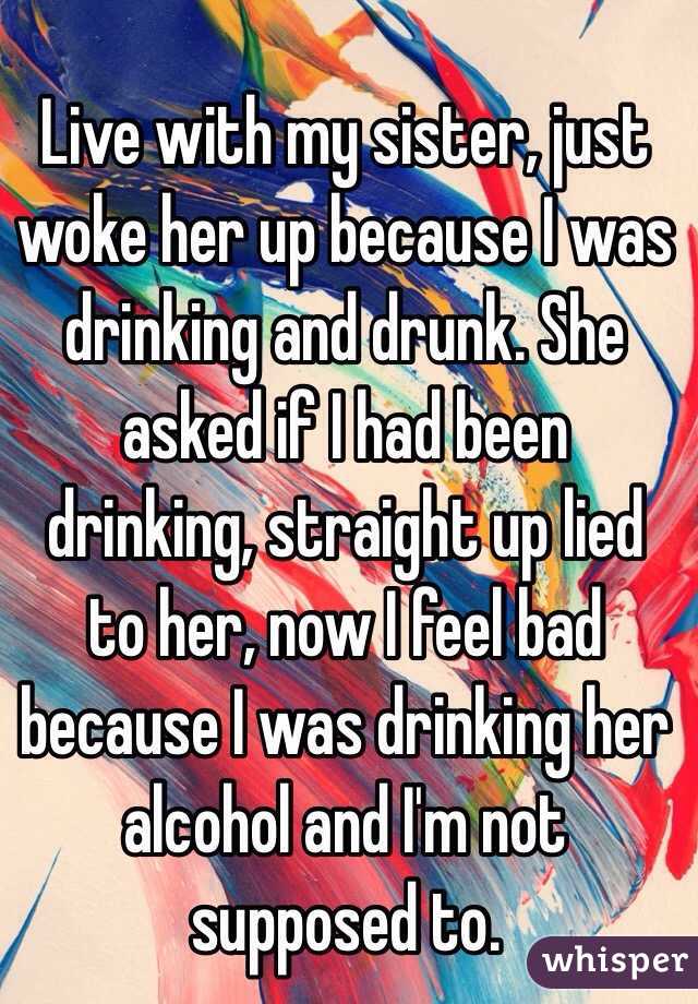 Live with my sister, just woke her up because I was drinking and drunk. She asked if I had been drinking, straight up lied to her, now I feel bad because I was drinking her alcohol and I'm not supposed to.
