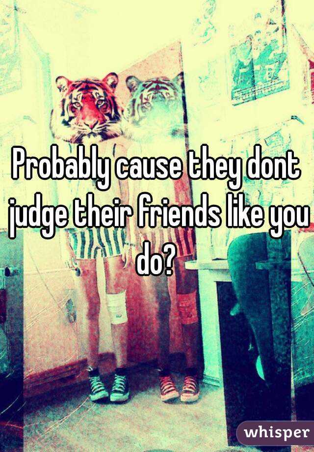 Probably cause they dont judge their friends like you do? 

