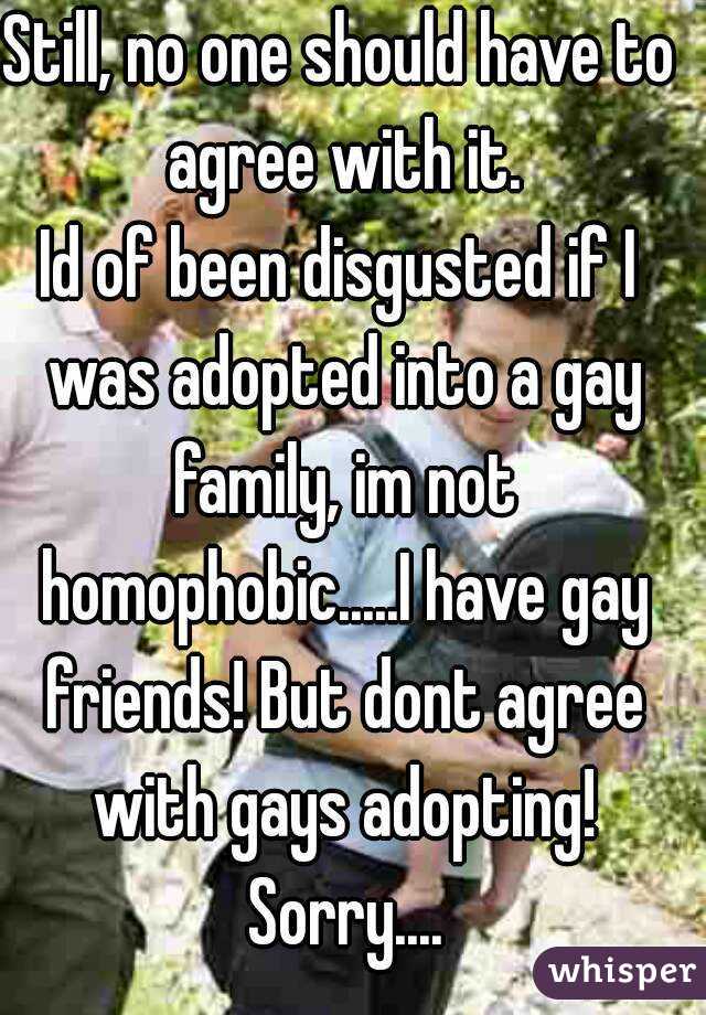 Still, no one should have to agree with it.
Id of been disgusted if I was adopted into a gay family, im not homophobic.....I have gay friends! But dont agree with gays adopting! Sorry....