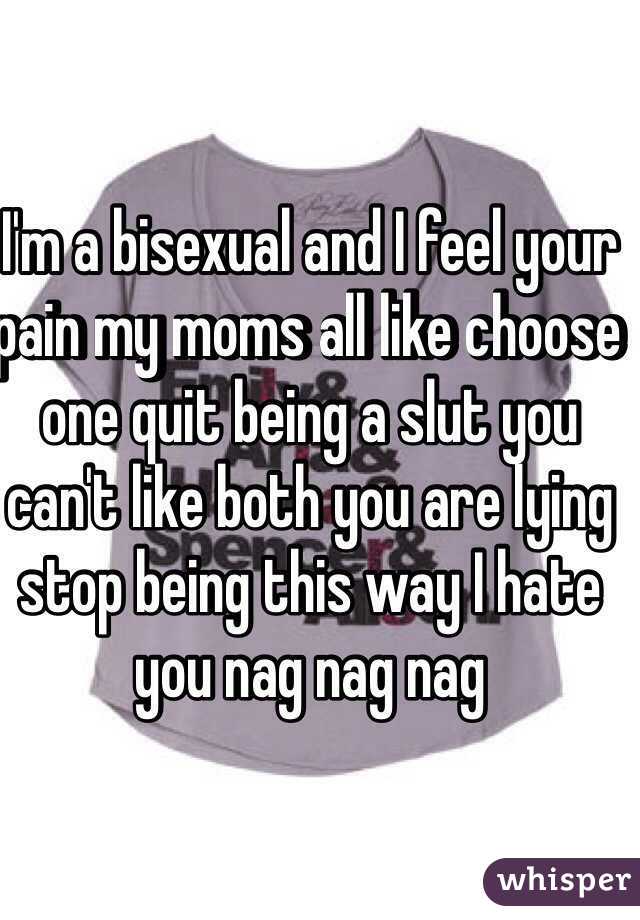 I'm a bisexual and I feel your pain my moms all like choose one quit being a slut you can't like both you are lying stop being this way I hate you nag nag nag