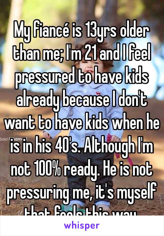 My fiancé is 13yrs older than me; I'm 21 and I feel pressured to have kids already because I don't want to have kids when he is in his 40's. Although I'm not 100% ready. He is not pressuring me, it's myself that feels this way.