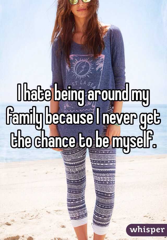 I hate being around my family because I never get the chance to be myself.