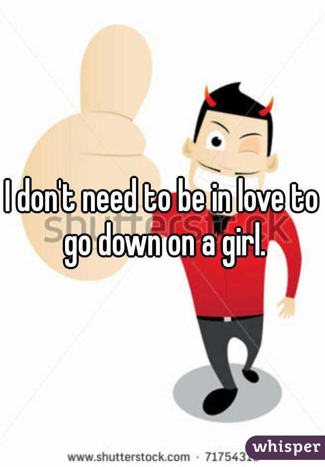 I don't need to be in love to go down on a girl.