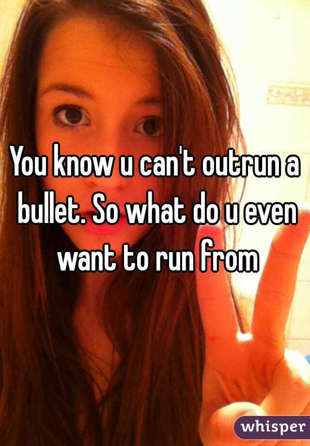 You know u can't outrun a bullet. So what do u even want to run from