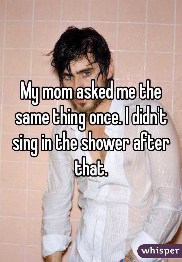My mom asked me the same thing once. I didn't sing in the shower after that. 