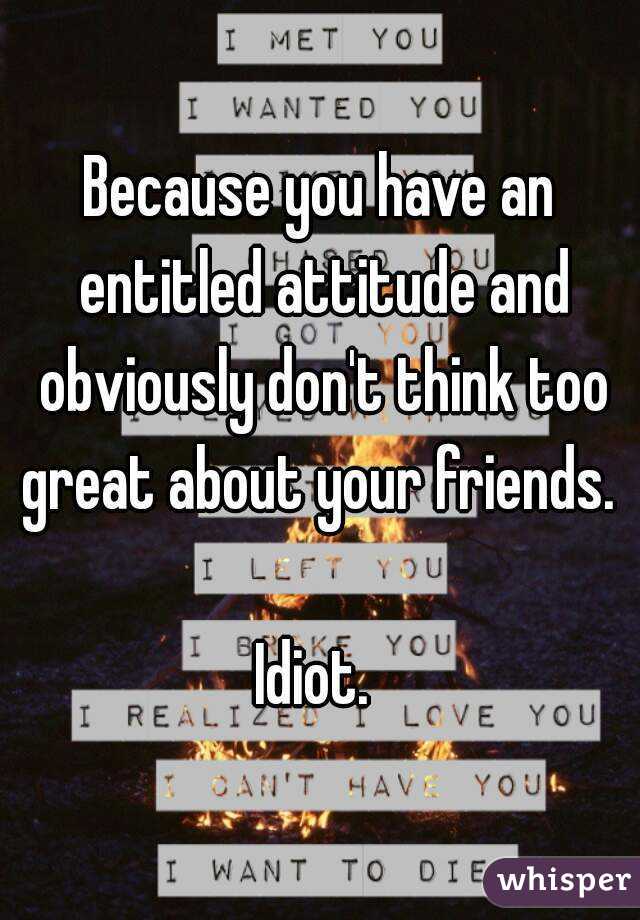 Because you have an entitled attitude and obviously don't think too great about your friends. 

Idiot. 