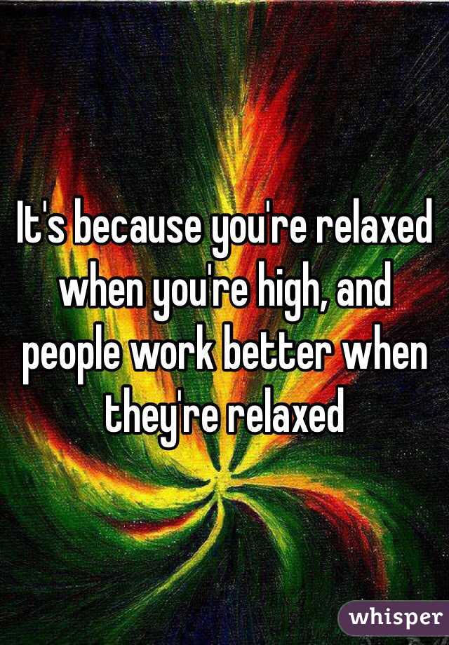 It's because you're relaxed when you're high, and people work better when they're relaxed
