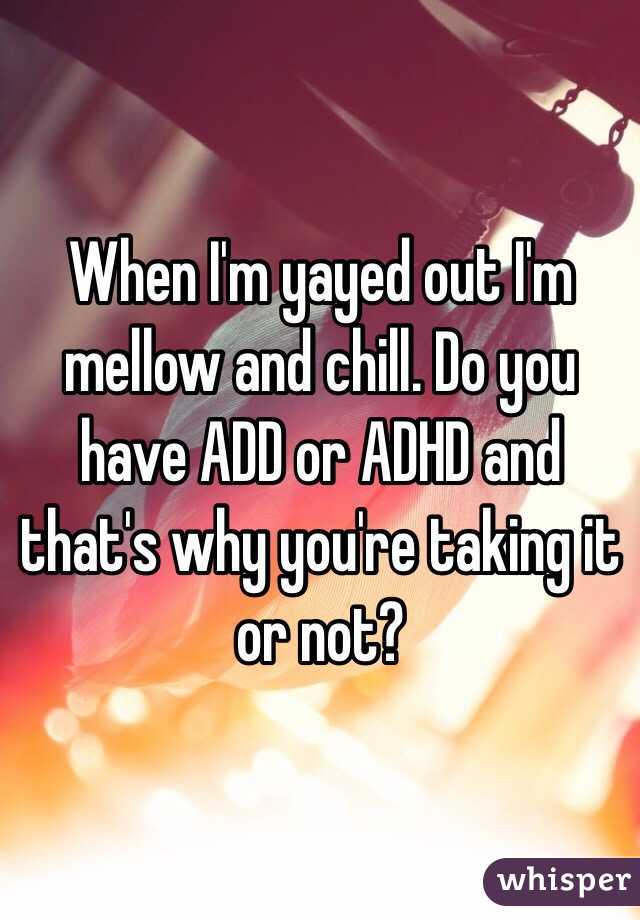 When I'm yayed out I'm mellow and chill. Do you have ADD or ADHD and that's why you're taking it or not?
