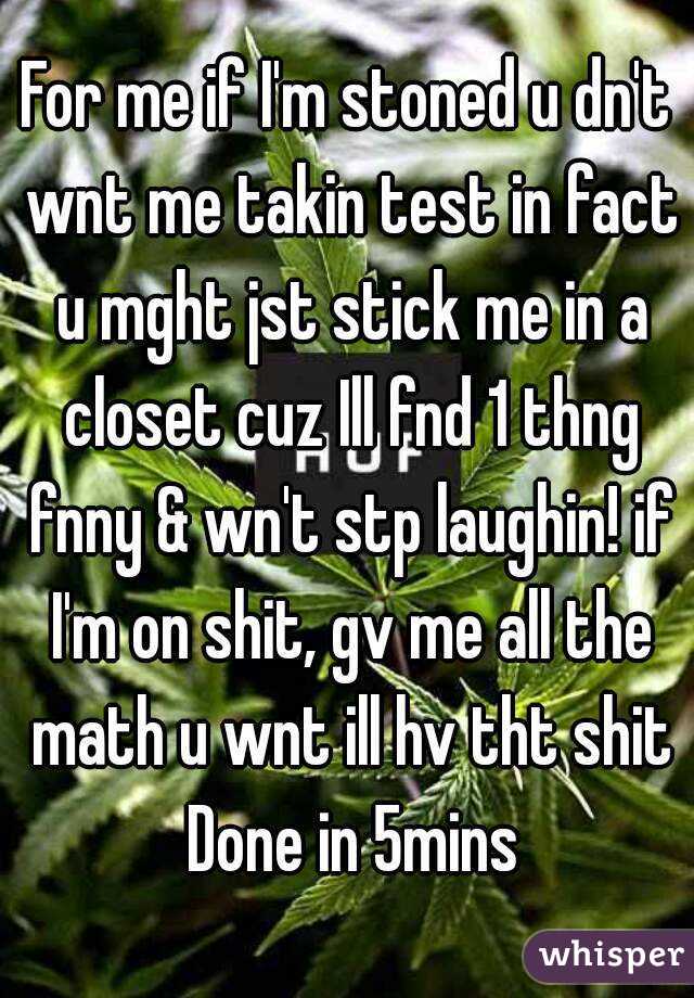 For me if I'm stoned u dn't wnt me takin test in fact u mght jst stick me in a closet cuz Ill fnd 1 thng fnny & wn't stp laughin! if I'm on shit, gv me all the math u wnt ill hv tht shit Done in 5mins