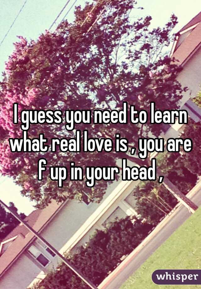 I guess you need to learn what real love is , you are f up in your head , 
