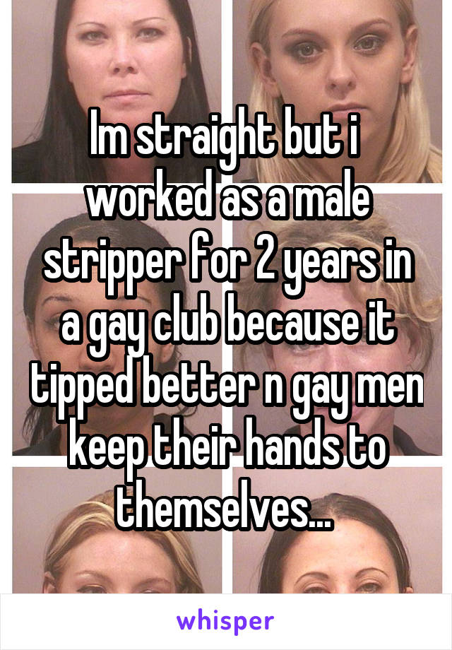 Im straight but i  worked as a male stripper for 2 years in a gay club because it tipped better n gay men keep their hands to themselves... 