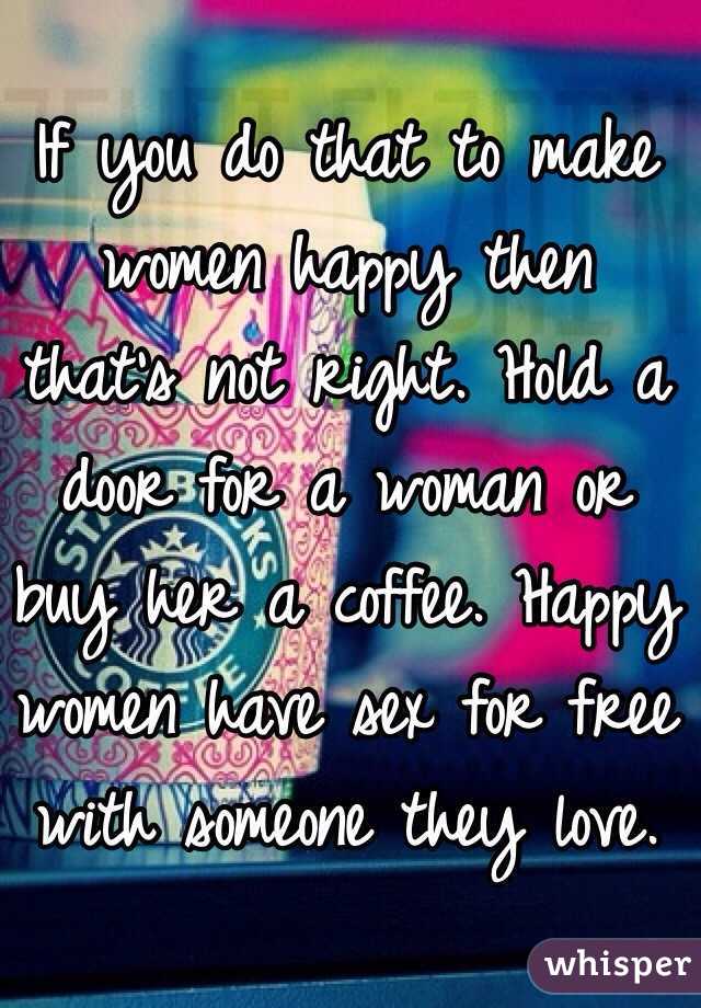 If you do that to make women happy then that's not right. Hold a door for a woman or buy her a coffee. Happy women have sex for free with someone they love. 