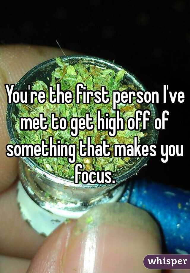You're the first person I've met to get high off of something that makes you focus.