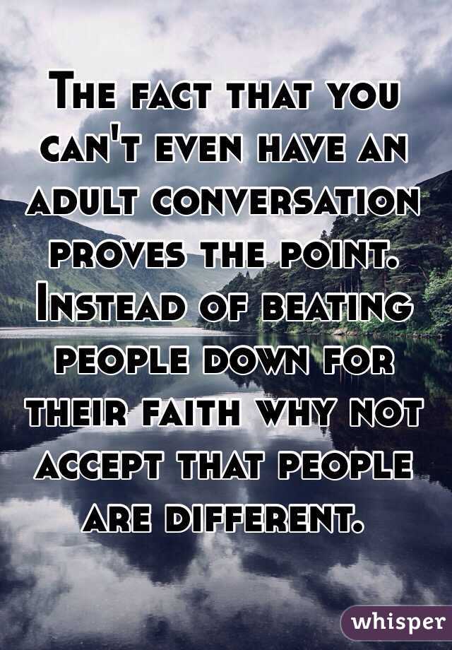 The fact that you can't even have an adult conversation proves the point. Instead of beating people down for their faith why not accept that people are different. 