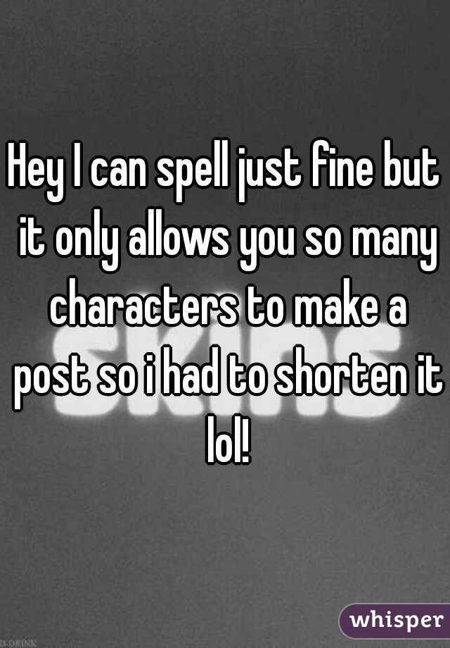 Hey I can spell just fine but it only allows you so many characters to make a post so i had to shorten it lol!